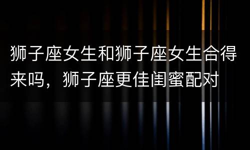 狮子座女生和狮子座女生合得来吗，狮子座更佳闺蜜配对