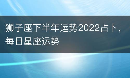 狮子座下半年运势2022占卜，每日星座运势
