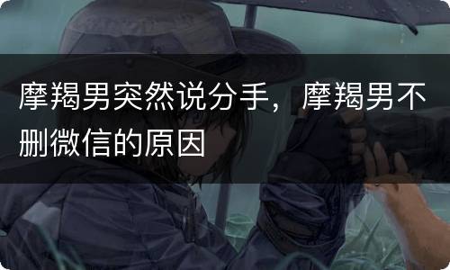 摩羯男突然说分手，摩羯男不删微信的原因