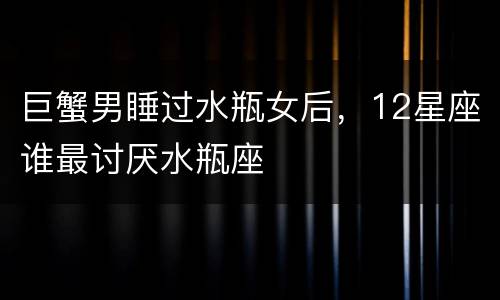 巨蟹男睡过水瓶女后，12星座谁最讨厌水瓶座