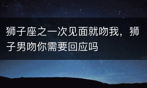狮子座之一次见面就吻我，狮子男吻你需要回应吗