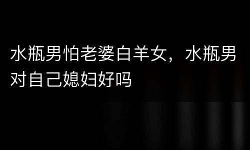 水瓶男怕老婆白羊女，水瓶男对自己媳妇好吗