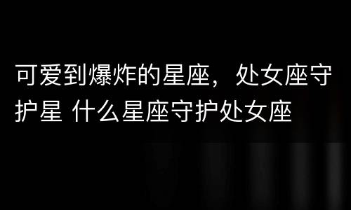 可爱到爆炸的星座，处女座守护星 什么星座守护处女座