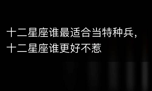 十二星座谁最适合当特种兵，十二星座谁更好不惹