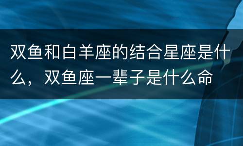 双鱼和白羊座的结合星座是什么，双鱼座一辈子是什么命