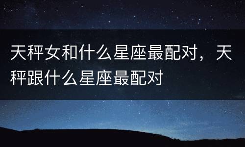 天秤女和什么星座最配对，天秤跟什么星座最配对