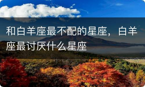 和白羊座最不配的星座，白羊座最讨厌什么星座
