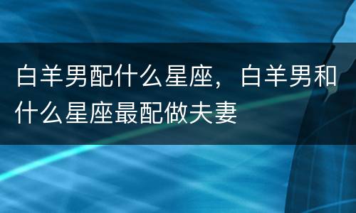 白羊男配什么星座，白羊男和什么星座最配做夫妻
