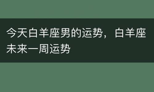 今天白羊座男的运势，白羊座未来一周运势