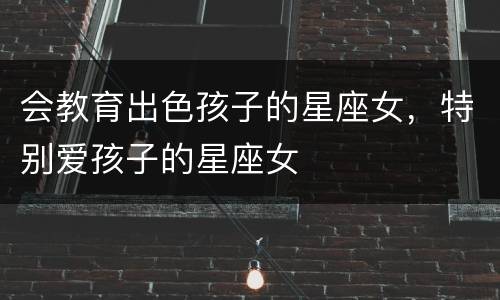 会教育出色孩子的星座女，特别爱孩子的星座女