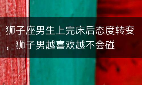 狮子座男生上完床后态度转变，狮子男越喜欢越不会碰