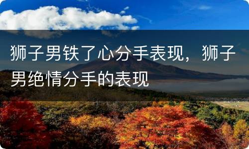 狮子男铁了心分手表现，狮子男绝情分手的表现