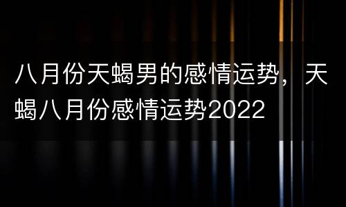 八月份天蝎男的感情运势，天蝎八月份感情运势2022