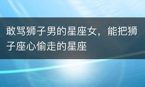 敢骂狮子男的星座女，能把狮子座心偷走的星座