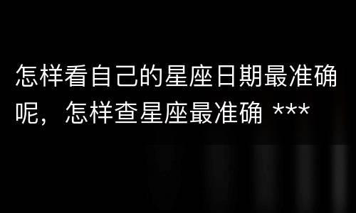 怎样看自己的星座日期最准确呢，怎样查星座最准确 ***