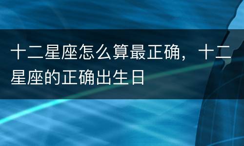 十二星座怎么算最正确，十二星座的正确出生日