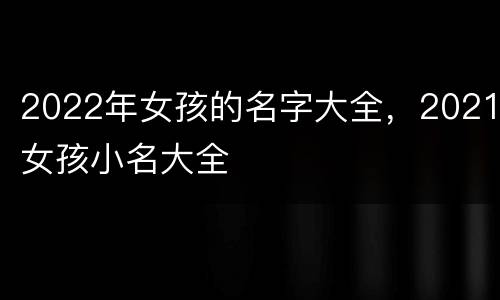 2022年女孩的名字大全，2021女孩小名大全