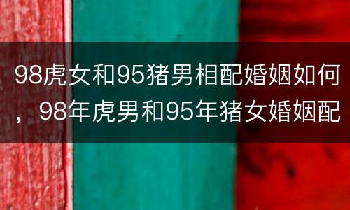 98虎女和95猪男相配婚姻如何，98年虎男和95年猪女婚姻配吗