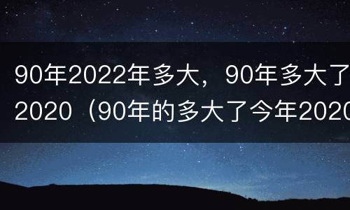 90年2022年多大，90年多大了2020（90年的多大了今年2020）