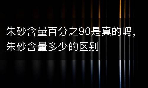 朱砂含量百分之90是真的吗，朱砂含量多少的区别