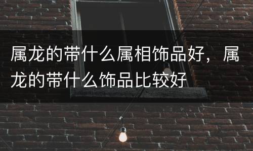 属龙的带什么属相饰品好，属龙的带什么饰品比较好