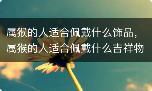 属猴的人适合佩戴什么饰品，属猴的人适合佩戴什么吉祥物