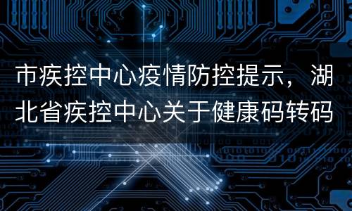 市疾控中心疫情防控提示，湖北省疾控中心关于健康码转码与防控政策的温馨提