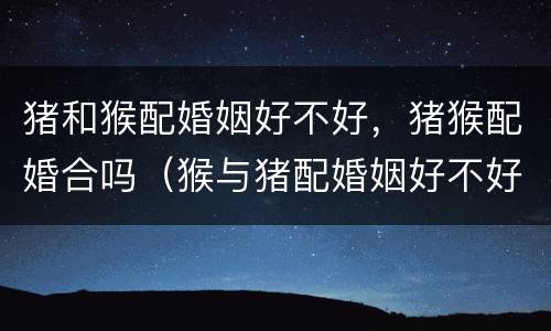 猪和猴配婚姻好不好，猪猴配婚合吗（猴与猪配婚姻好不好）