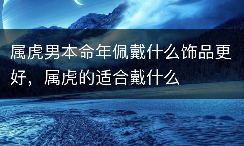 属虎男本命年佩戴什么饰品更好，属虎的适合戴什么