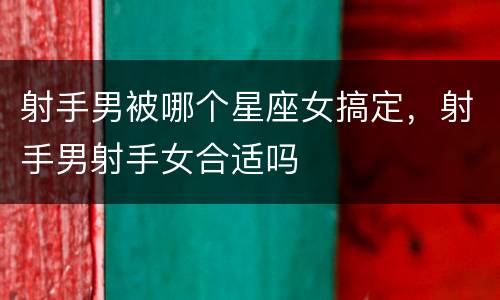 射手男被哪个星座女搞定，射手男射手女合适吗