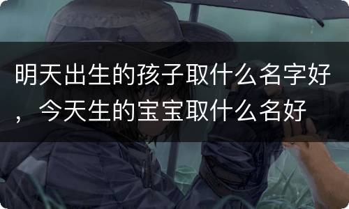 明天出生的孩子取什么名字好，今天生的宝宝取什么名好