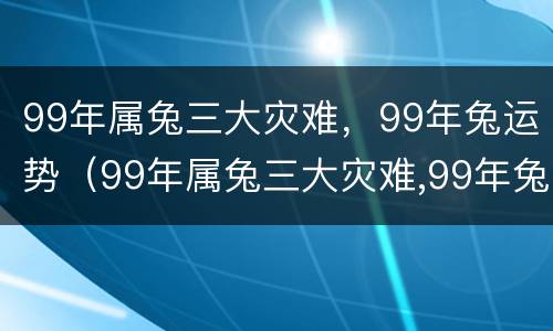 99年属兔三大灾难，99年兔运势（99年属兔三大灾难,99年兔运势怎么样）