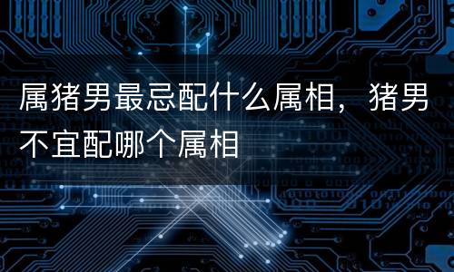 属猪男最忌配什么属相，猪男不宜配哪个属相