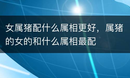 女属猪配什么属相更好，属猪的女的和什么属相最配