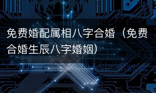 免费婚配属相八字合婚（免费合婚生辰八字婚姻）