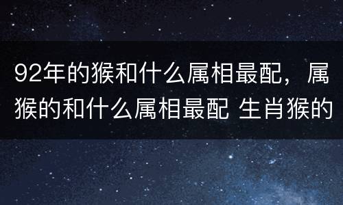 92年的猴和什么属相最配，属猴的和什么属相最配 生肖猴的最佳