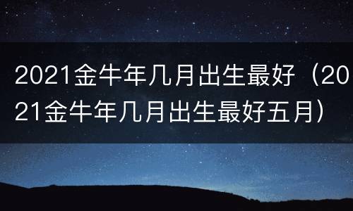 2021金牛年几月出生最好（2021金牛年几月出生最好五月）