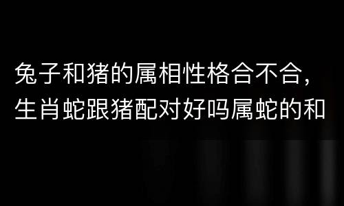兔子和猪的属相性格合不合，生肖蛇跟猪配对好吗属蛇的和属猪的合