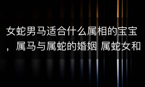 女蛇男马适合什么属相的宝宝，属马与属蛇的婚姻 属蛇女和属马男