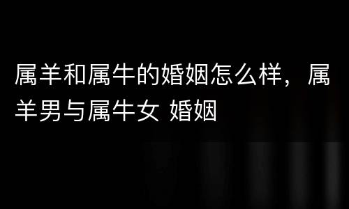 属羊和属牛的婚姻怎么样，属羊男与属牛女 婚姻