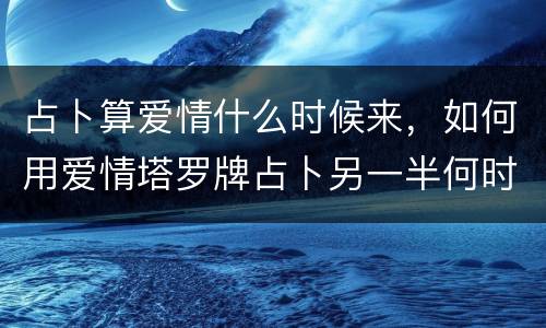 占卜算爱情什么时候来，如何用爱情塔罗牌占卜另一半何时来