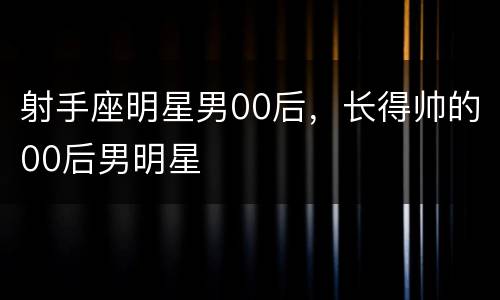 射手座明星男00后，长得帅的00后男明星