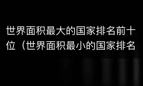 世界面积最大的国家排名前十位（世界面积最小的国家排名前十位）