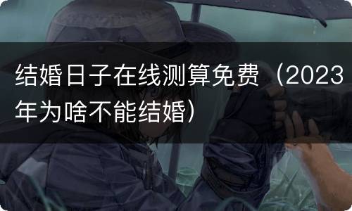 结婚日子在线测算免费（2023年为啥不能结婚）