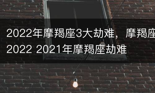 2022年摩羯座3大劫难，摩羯座2022 2021年摩羯座劫难