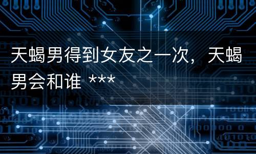 天蝎男得到女友之一次，天蝎男会和谁 ***