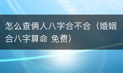 怎么查俩人八字合不合（婚姻合八字算命 免费）