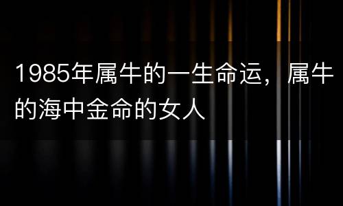 1985年属牛的一生命运，属牛的海中金命的女人