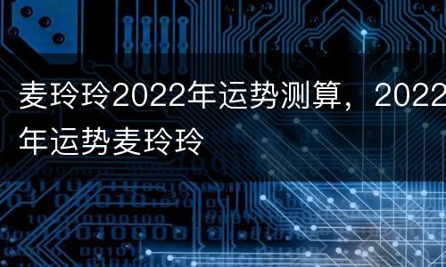 麦玲玲2022年运势测算，2022年运势麦玲玲