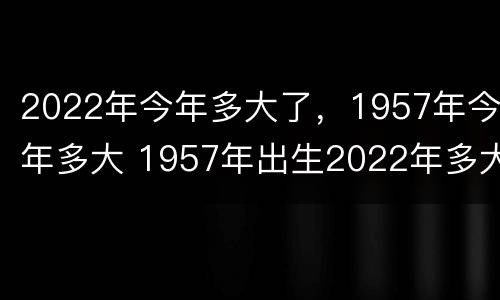 2022年今年多大了，1957年今年多大 1957年出生2022年多大